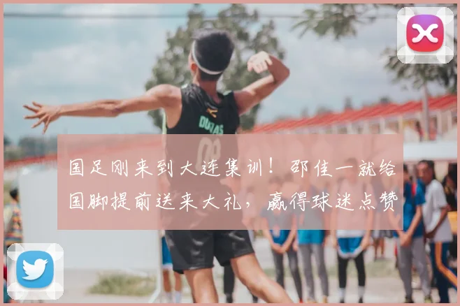 国足刚来到大连集训!邵佳一就给国脚提前送来大礼,赢得球迷点赞