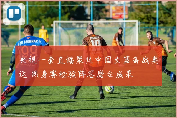 央视一套直播聚焦中国女篮备战奥运 热身赛检验阵容磨合成果