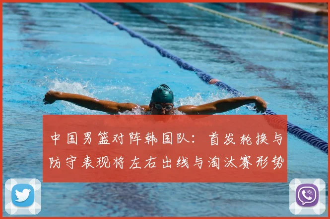 中国男篮对阵韩国队：首发轮换与防守表现将左右出线与淘汰赛形势