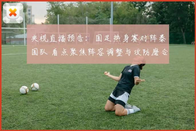 央视直播预告：国足热身赛对阵泰国队 看点聚焦阵容调整与攻防磨合