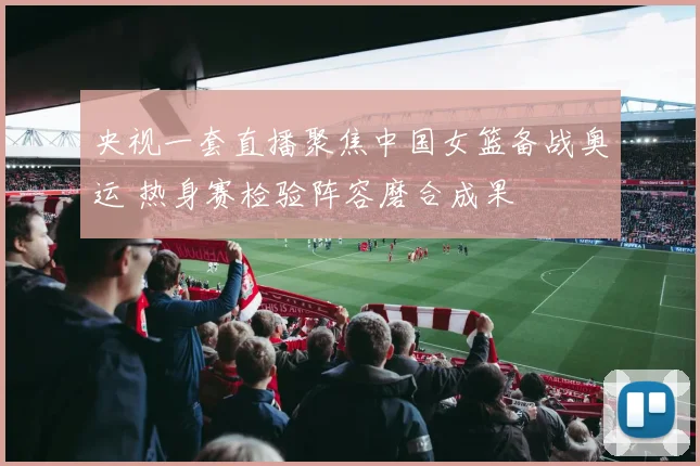 央视一套直播聚焦中国女篮备战奥运 热身赛检验阵容磨合成果