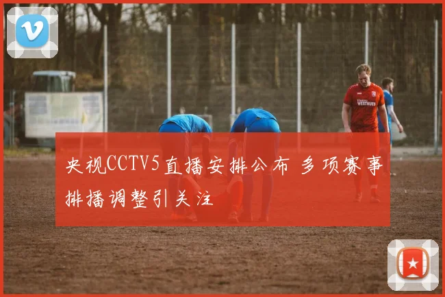 央视CCTV5直播安排公布 多项赛事排播调整引关注