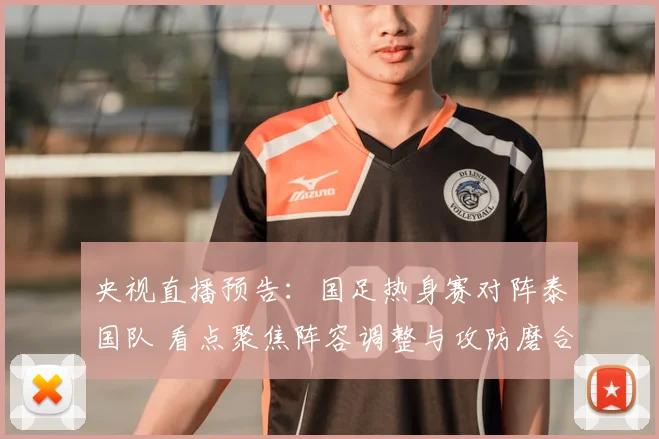 央视直播预告：国足热身赛对阵泰国队 看点聚焦阵容调整与攻防磨合