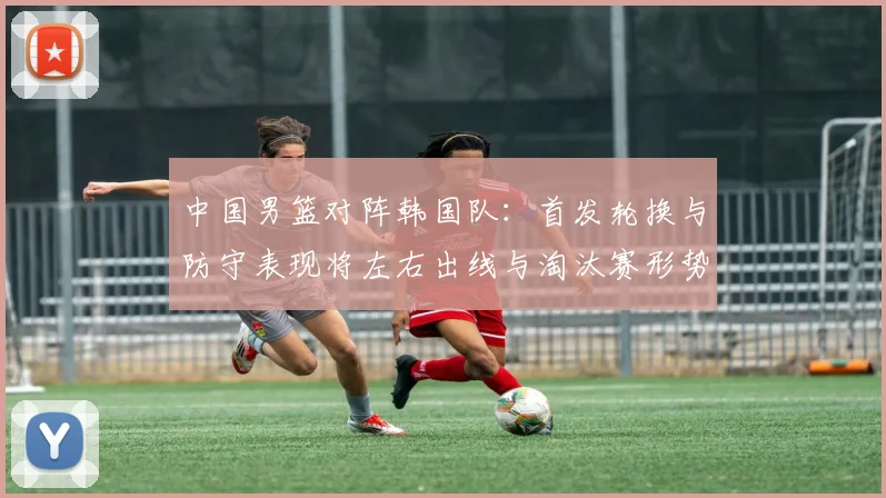 中国男篮对阵韩国队：首发轮换与防守表现将左右出线与淘汰赛形势