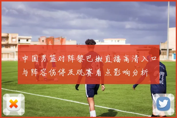 中国男篮对阵黎巴嫩直播高清入口与阵容伤停及观赛看点影响分析