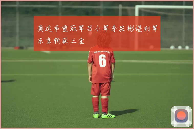 奥运举重冠军吕小军李发彬谌利军东京斩获三金