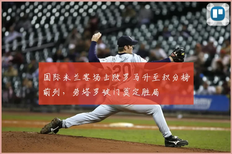 国际米兰客场击败罗马升至积分榜前列，劳塔罗破门奠定胜局