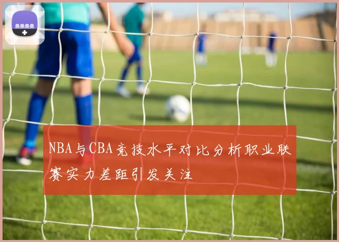 NBA与CBA竞技水平对比分析职业联赛实力差距引发关注
