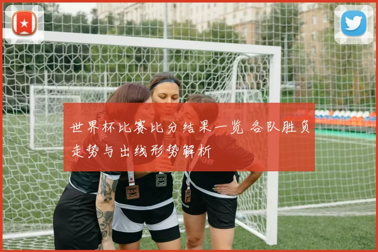 世界杯比赛比分结果一览 各队胜负走势与出线形势解析