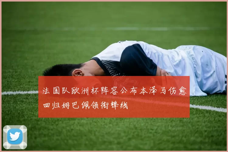 法国队欧洲杯阵容公布本泽马伤愈回归姆巴佩领衔锋线