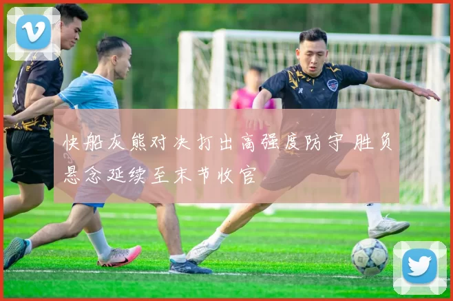 快船灰熊对决打出高强度防守 胜负悬念延续至末节收官