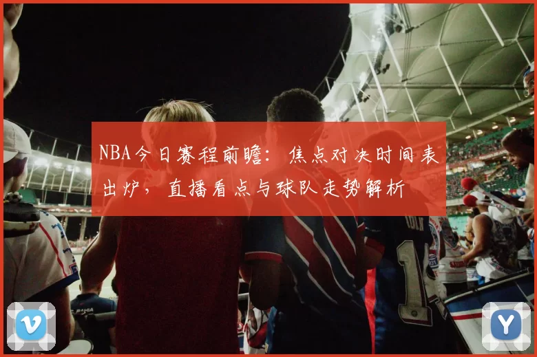 NBA今日赛程前瞻：焦点对决时间表出炉，直播看点与球队走势解析