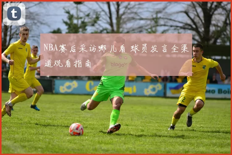 NBA赛后采访哪儿看 球员发言全渠道观看指南