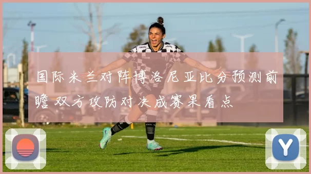 国际米兰对阵博洛尼亚比分预测前瞻 双方攻防对决成赛果看点