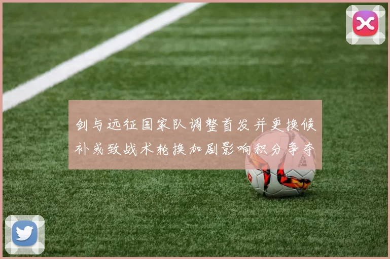 剑与远征国家队调整首发并更换候补或致战术轮换加剧影响积分争夺