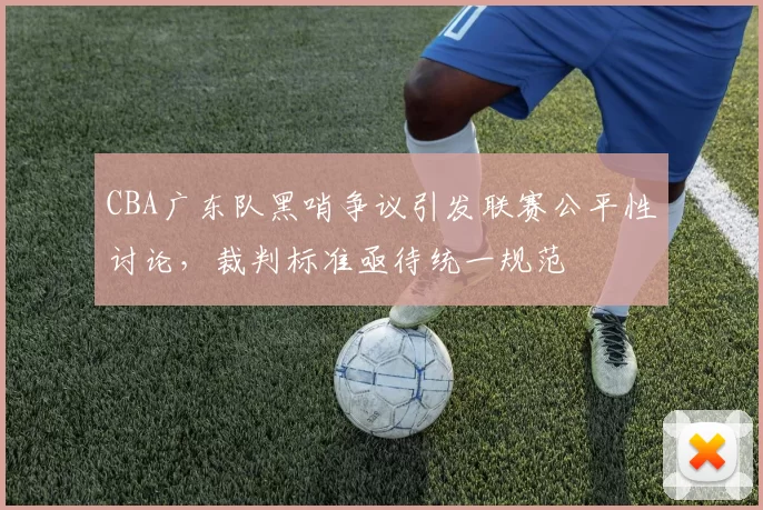 CBA广东队黑哨争议引发联赛公平性讨论，裁判标准亟待统一规范