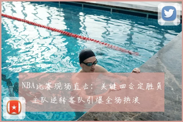 NBA比赛现场直击:关键回合定胜负,主队逆转客队引爆全场热浪