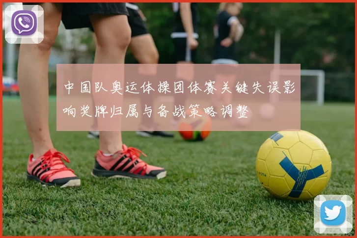 中国队奥运体操团体赛关键失误影响奖牌归属与备战策略调整