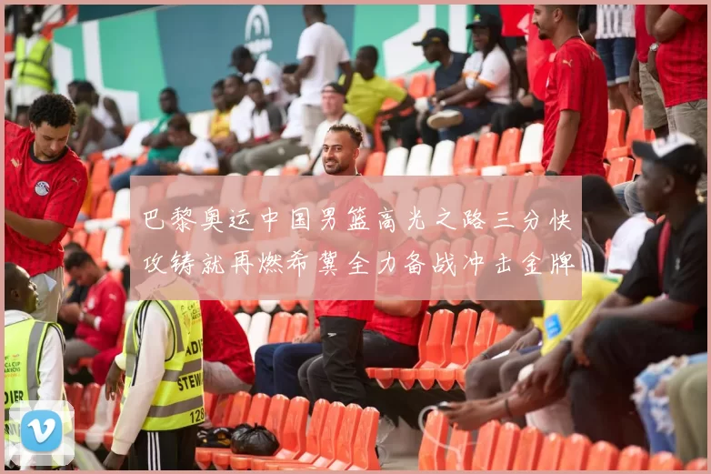 巴黎奥运中国男篮高光之路三分快攻铸就再燃希冀全力备战冲击金牌梦