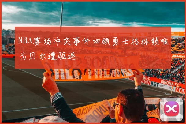 NBA赛场冲突事件回顾勇士格林锁喉戈贝尔遭驱逐