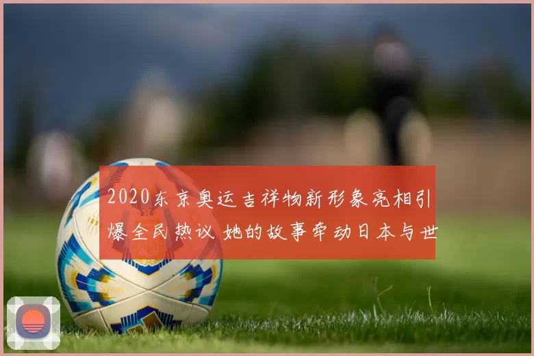 2020东京奥运吉祥物新形象亮相引爆全民热议 她的故事牵动日本与世界