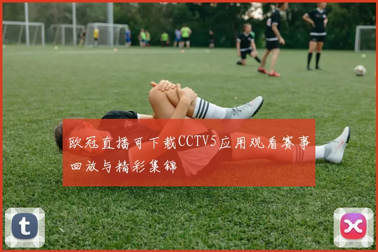 欧冠直播可下载CCTV5应用观看赛事回放与精彩集锦