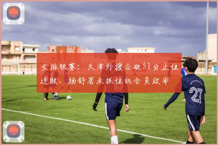 女排联赛:天津外援合砍51分止住连败,杨舒茗未抓住机会负效率