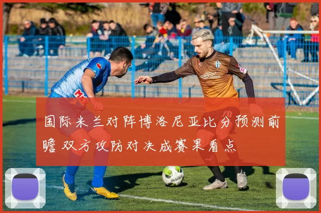 国际米兰对阵博洛尼亚比分预测前瞻 双方攻防对决成赛果看点