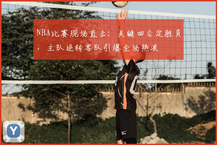 NBA比赛现场直击:关键回合定胜负,主队逆转客队引爆全场热浪