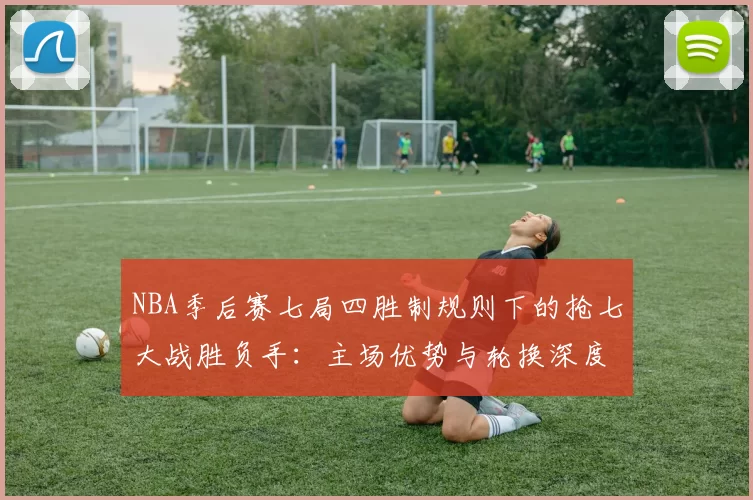 NBA季后赛七局四胜制规则下的抢七大战胜负手：主场优势与轮换深度的较量
