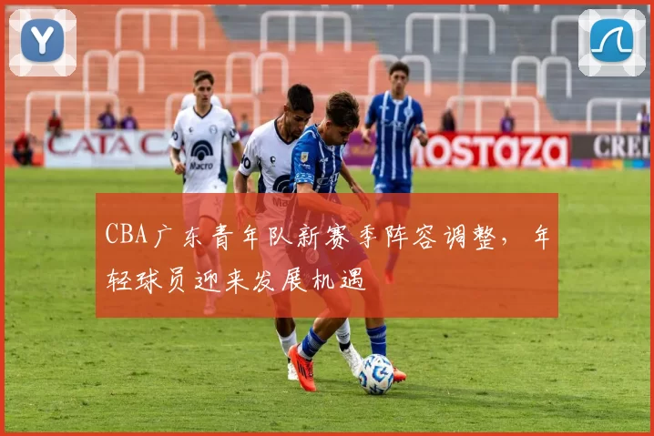 CBA广东青年队新赛季阵容调整，年轻球员迎来发展机遇