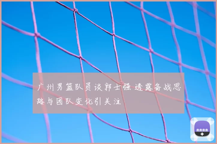 广州男篮队员谈郭士强 透露备战思路与团队变化引关注