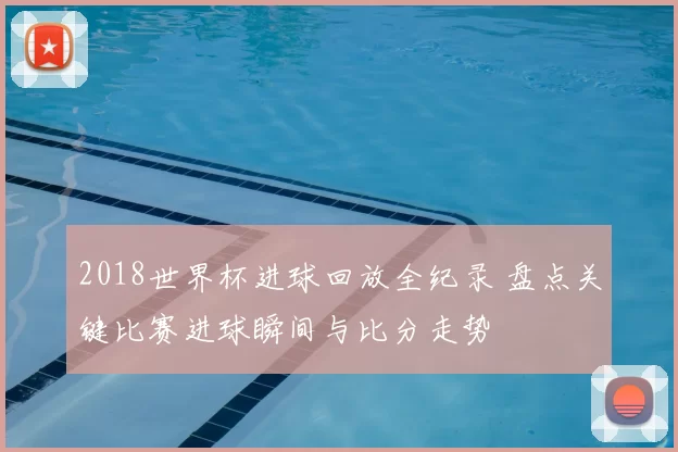 2018世界杯进球回放全纪录 盘点关键比赛进球瞬间与比分走势