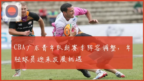 CBA广东青年队新赛季阵容调整，年轻球员迎来发展机遇