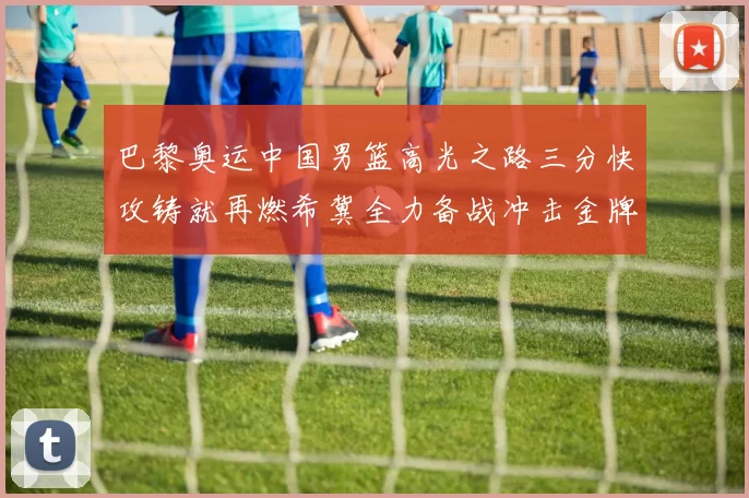 巴黎奥运中国男篮高光之路三分快攻铸就再燃希冀全力备战冲击金牌梦