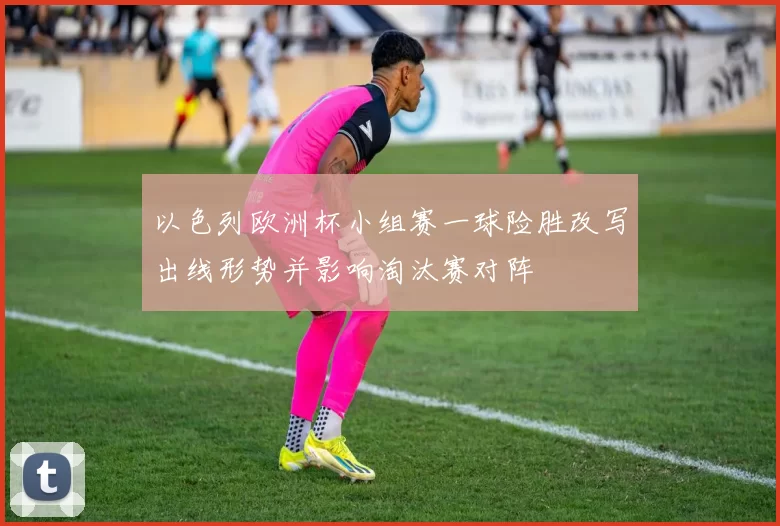 以色列欧洲杯小组赛一球险胜改写出线形势并影响淘汰赛对阵