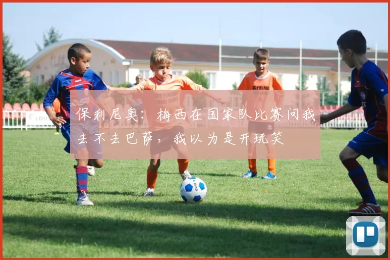 保利尼奥：梅西在国家队比赛问我去不去巴萨，我以为是开玩笑
