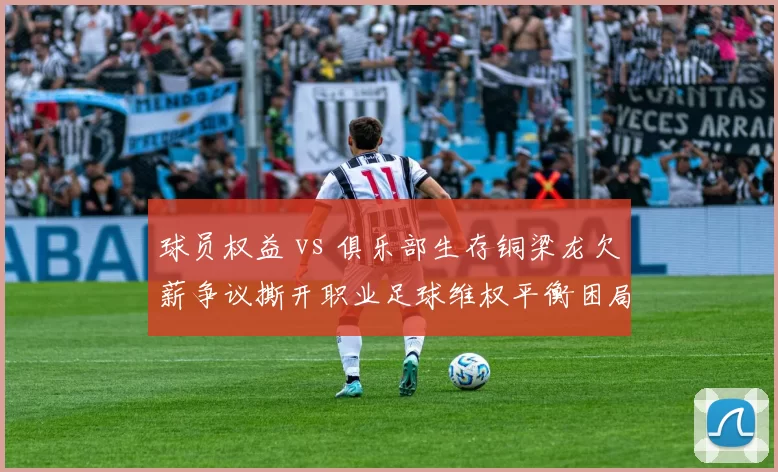 球员权益 vs 俱乐部生存铜梁龙欠薪争议撕开职业足球维权平衡困局