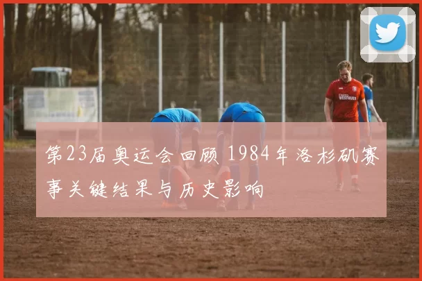 第23届奥运会回顾 1984年洛杉矶赛事关键结果与历史影响