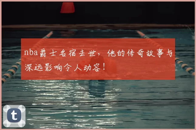nba爵士名宿去世，他的传奇故事与深远影响令人动容！