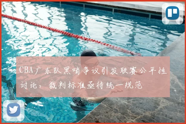 CBA广东队黑哨争议引发联赛公平性讨论，裁判标准亟待统一规范