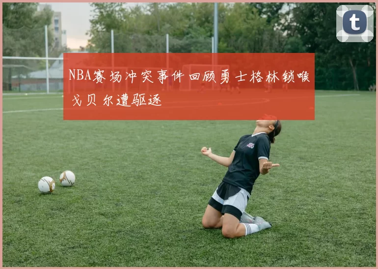 NBA赛场冲突事件回顾勇士格林锁喉戈贝尔遭驱逐