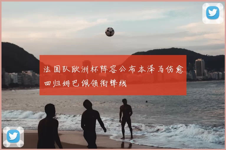 法国队欧洲杯阵容公布本泽马伤愈回归姆巴佩领衔锋线