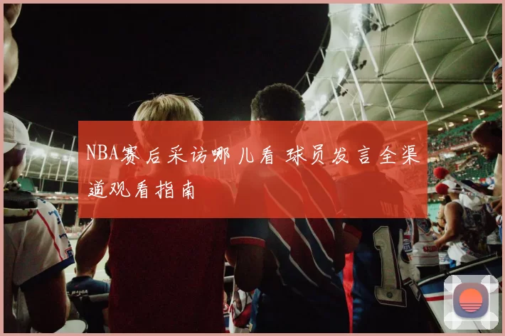 NBA赛后采访哪儿看 球员发言全渠道观看指南