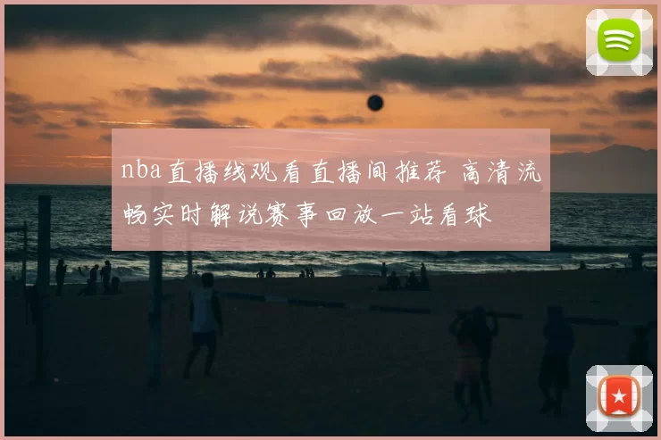 nba直播线观看直播间推荐 高清流畅实时解说赛事回放一站看球