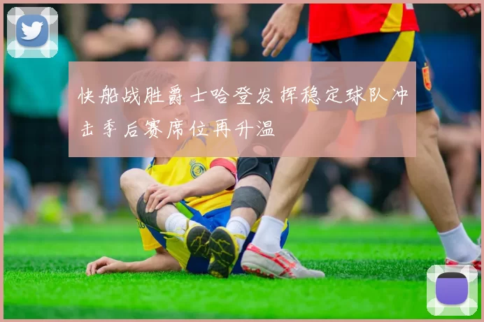 快船战胜爵士哈登发挥稳定球队冲击季后赛席位再升温