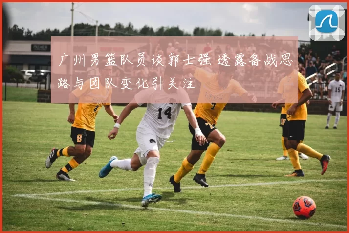 广州男篮队员谈郭士强 透露备战思路与团队变化引关注