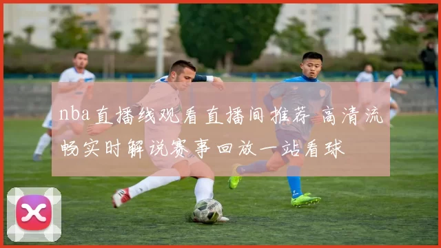 nba直播线观看直播间推荐 高清流畅实时解说赛事回放一站看球