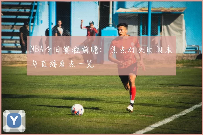 NBA今日赛程前瞻：焦点对决时间表与直播看点一览