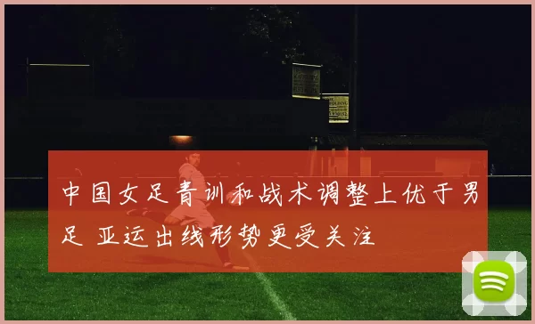 中国女足青训和战术调整上优于男足 亚运出线形势更受关注